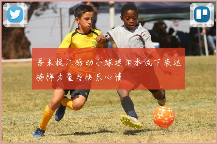 吾米提江感动小球迷泪水流下表达榜样力量与快乐心情
