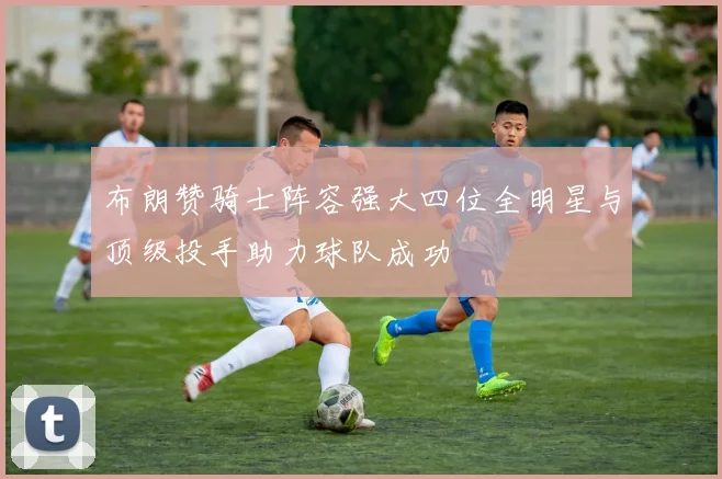 布朗赞骑士阵容强大四位全明星与顶级投手助力球队成功