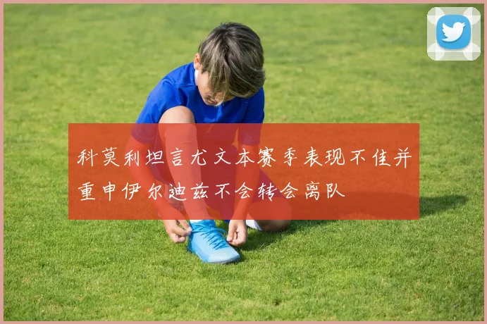 科莫利坦言尤文本赛季表现不佳并重申伊尔迪兹不会转会离队