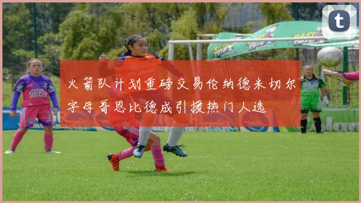 火箭队计划重磅交易伦纳德米切尔字母哥恩比德成引援热门人选