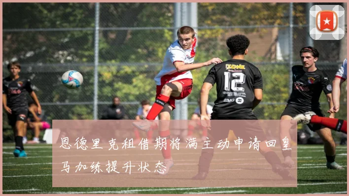 恩德里克租借期将满主动申请回皇马加练提升状态