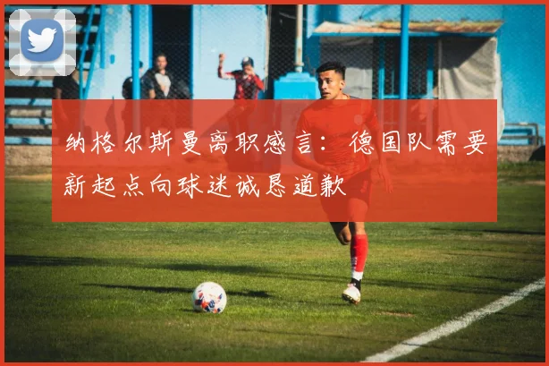 纳格尔斯曼离职感言：德国队需要新起点向球迷诚恳道歉