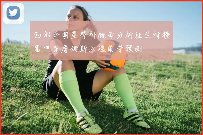 西部全明星替补概率分析杜兰特穆雷申京詹姆斯入选前景预测