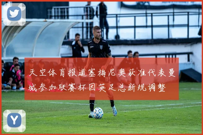 天空体育报道塞梅尼奥获准代表曼城参加联赛杯因英足总新规调整
