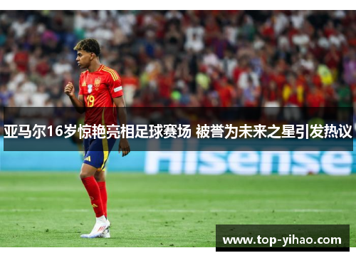 亚马尔16岁惊艳亮相足球赛场 被誉为未来之星引发热议