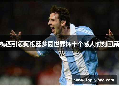梅西引领阿根廷梦圆世界杯十个感人时刻回顾