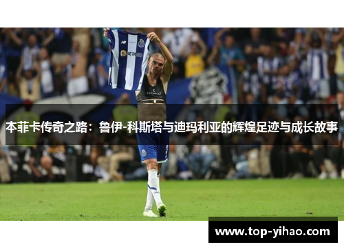 本菲卡传奇之路：鲁伊-科斯塔与迪玛利亚的辉煌足迹与成长故事