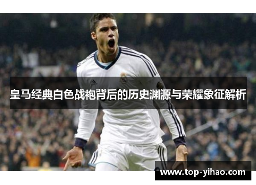皇马经典白色战袍背后的历史渊源与荣耀象征解析