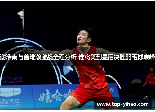 谢浩南与曾维瀚激战全程分析 谁将笑到最后决胜羽毛球巅峰 谢浩南与曾维瀚激战全程分析 谁将笑到最后决胜羽毛球巅峰
